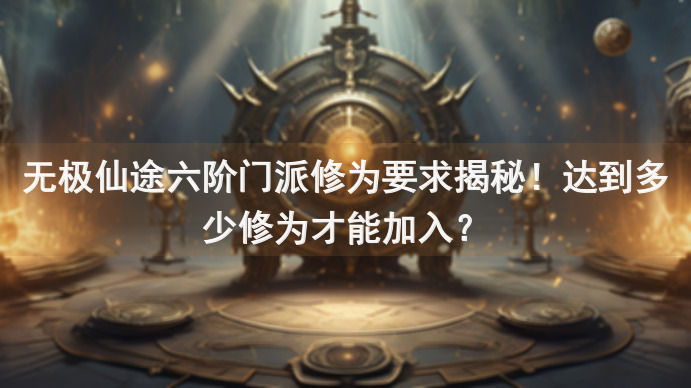 无极仙途六阶门派修为要求揭秘！达到多少修为才能加入？