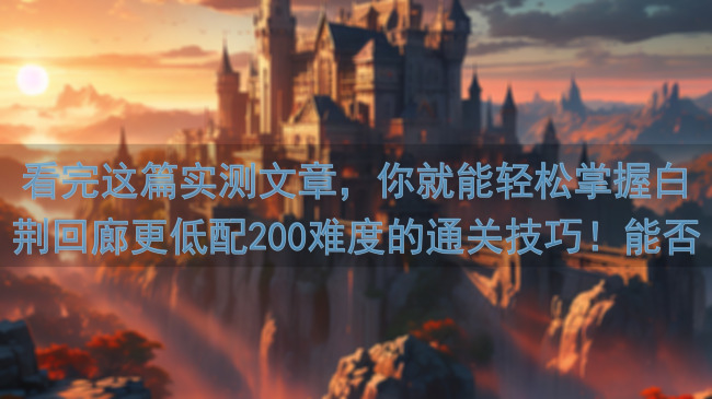 看完这篇实测文章，你就能轻松掌握白荆回廊更低配200难度的通关技巧！能否秒变战神？