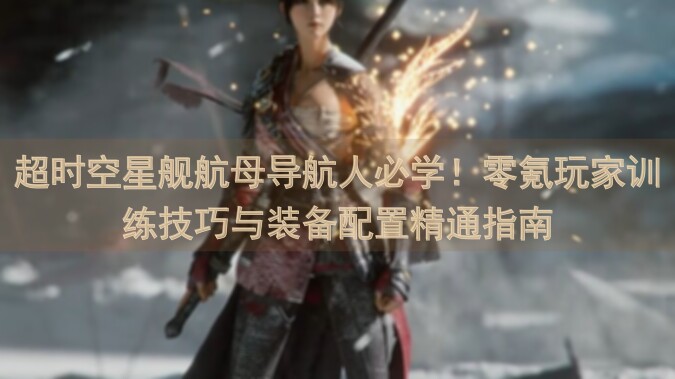超时空星舰航母导航人必学！零氪玩家训练技巧与装备配置精通指南